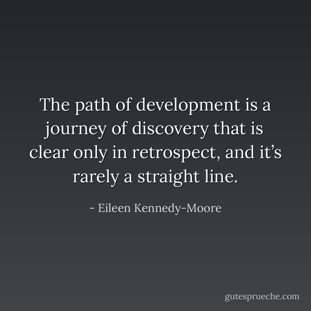 The path of development is a journey of discovery that is clear only in retrospect, and it’s rarely a straight line. - Eileen Kennedy-Moore
