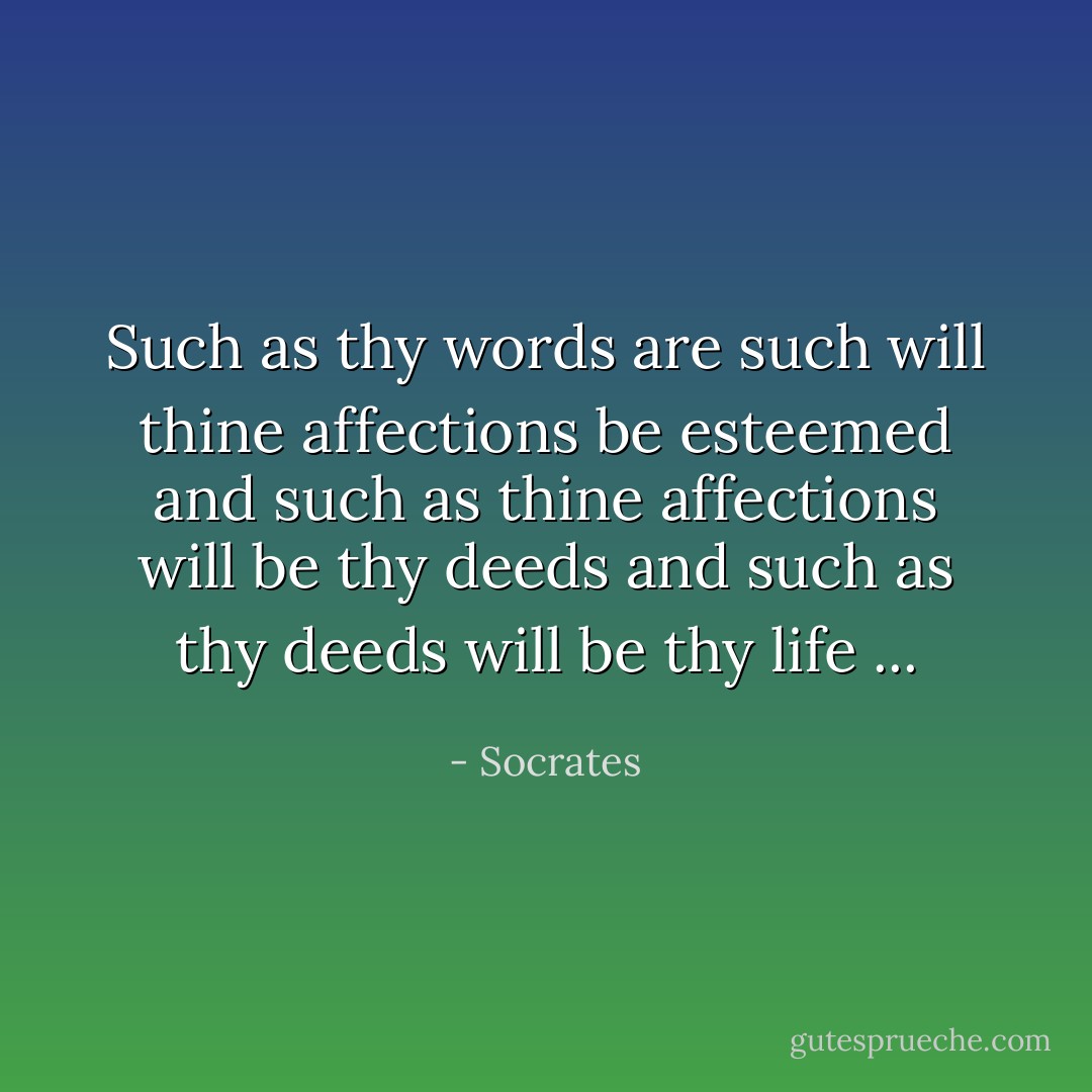 Such as thy words are such will thine affections be esteemed and such as thine affections will be thy deeds and such as thy deeds will be thy life ... - Socrates