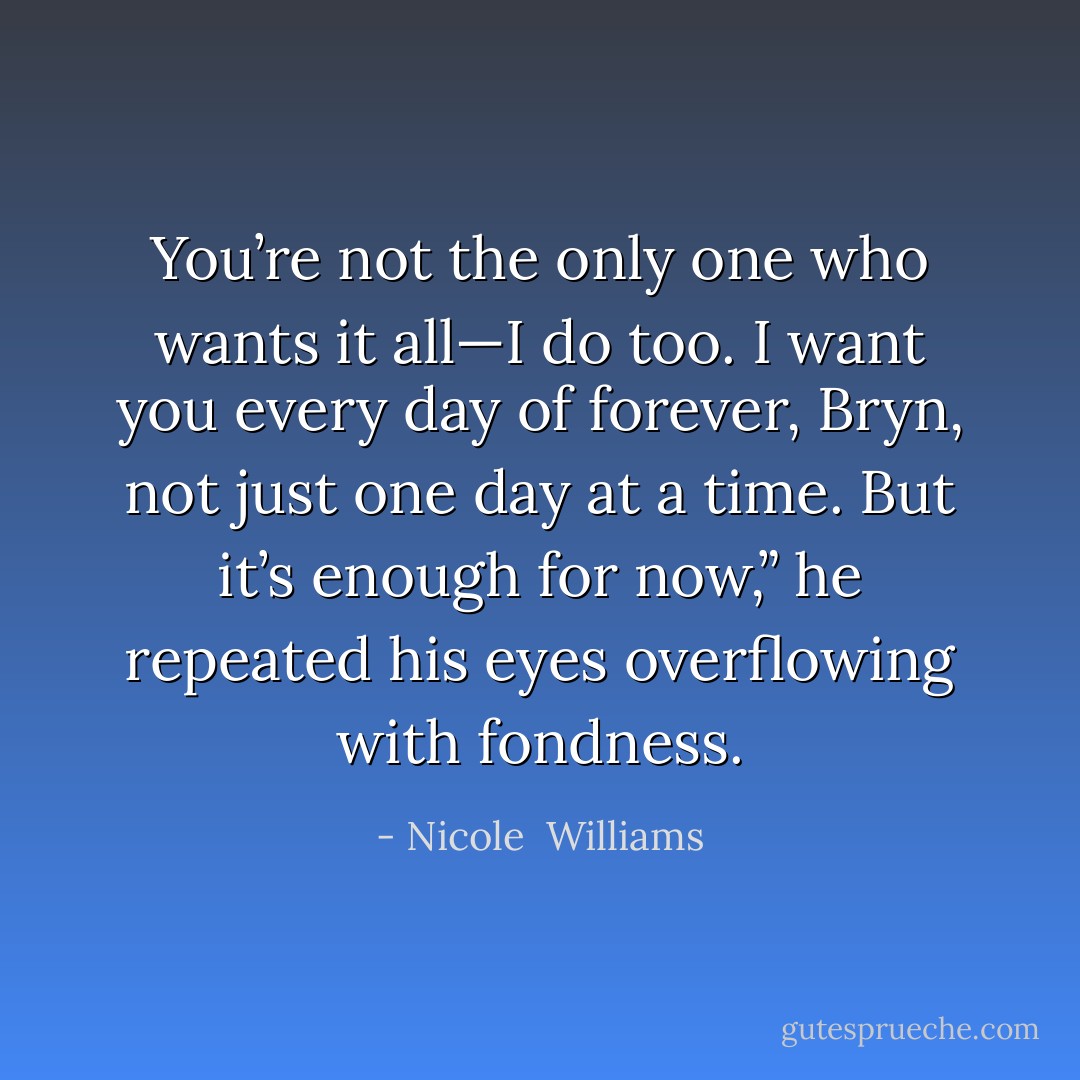You’re not the only one who wants it all—I do too. I want you every day of forever, Bryn, not just one day at a time. But it’s enough for now,” he repeated his eyes overflowing with fondness. - Nicole  Williams