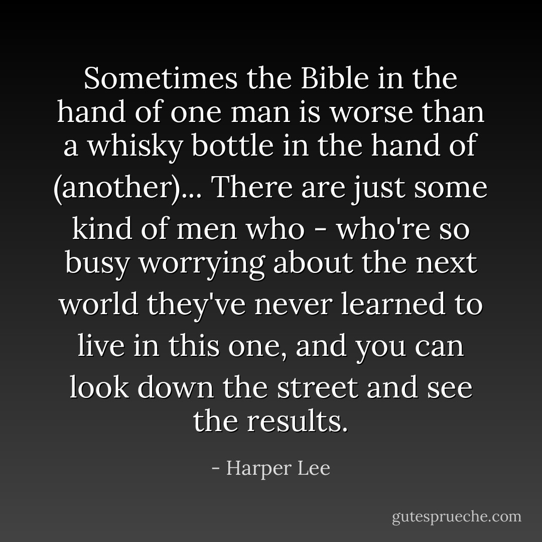 Sometimes the Bible in the hand of one man is worse than a whisky bottle in the hand of (another)... There are just some kind of men who - who're so busy worrying about the next world they've never learned to live in this one, and you can look down the street and see the results. - Harper Lee