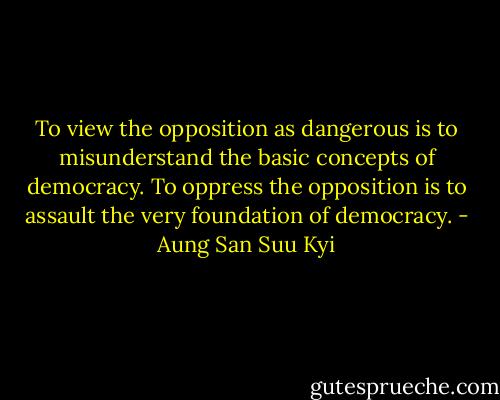 To view the opposition as dangerous is to misunderstand the basic concepts of democracy. To oppress the opposition is to assault the very foundation of democracy. - Aung San Suu Kyi
