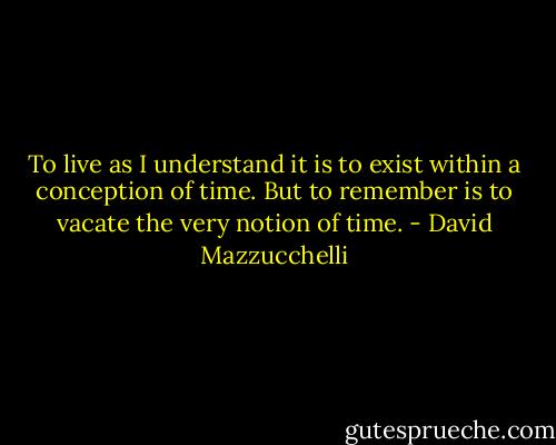 To live as I understand it is to exist within a conception of time. But to remember is to vacate the very notion of time. - David Mazzucchelli