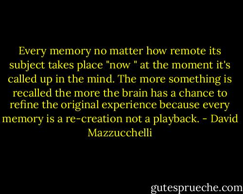 Every memory no matter how remote its subject takes place "now " at the moment it's called up in the mind. The more something is recalled the more the brain has a chance to refine the original experience because every memory is a re-creation not a playback. - David Mazzucchelli
