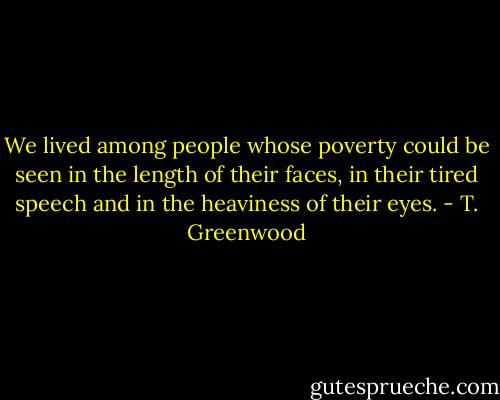We lived among people whose poverty could be seen in the length of their faces, in their tired speech and in the heaviness of their eyes. - T. Greenwood
