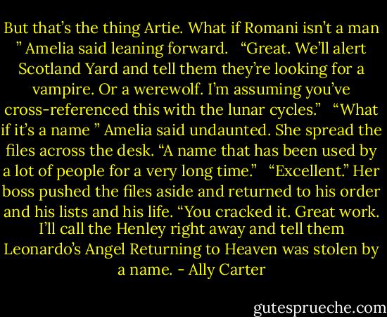 But that’s the thing Artie. What if Romani isn’t a man ” Amelia said leaning forward. <br /> “Great. We’ll alert Scotland Yard and tell them they’re looking for a vampire. Or a werewolf. I’m assuming you’ve cross-referenced this with the lunar cycles.” <br /> “What if it’s a name ” Amelia said undaunted. She spread the files across the desk. “A name that has been used by a lot of people for a very long time.” <br /> “Excellent.” Her boss pushed the files aside and returned to his order and his lists and his life. “You cracked it. Great work. I’ll call the Henley right away and tell them Leonardo’s Angel Returning to Heaven was stolen by a name. - Ally Carter