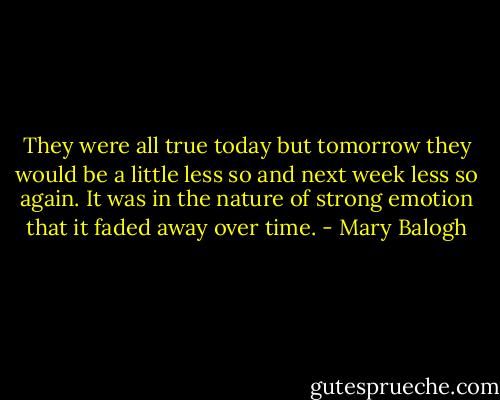 They were all true today but tomorrow they would be a little less so and next week less so again. It was in the nature of strong emotion that it faded away over time. - Mary Balogh