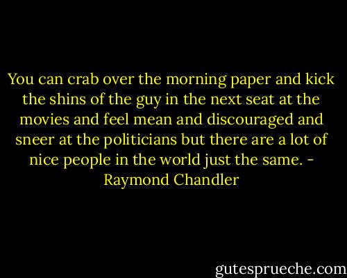 You can crab over the morning paper and kick the shins of the guy in the next seat at the movies and feel mean and discouraged and sneer at the politicians but there are a lot of nice people in the world just the same. - Raymond Chandler