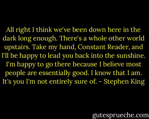All right I think we've been down here in the dark long enough. There's a whole other world upstairs. Take my hand, Constant Reader, and I'll be happy to lead you back into the sunshine. I'm happy to go there because I believe most people are essentially good. I know that I am. It's you I'm not entirely sure of. - Stephen King