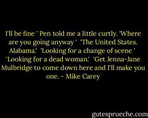 I'll be fine ' Pen told me a little curtly. 'Where are you going anyway '<br /> 'The United States. Alabama.'<br /> 'Looking for a change of scene '<br /> 'Looking for a dead woman.'<br /> 'Get Jenna-Jane Mulbridge to come down here and I'll make you one. - Mike Carey