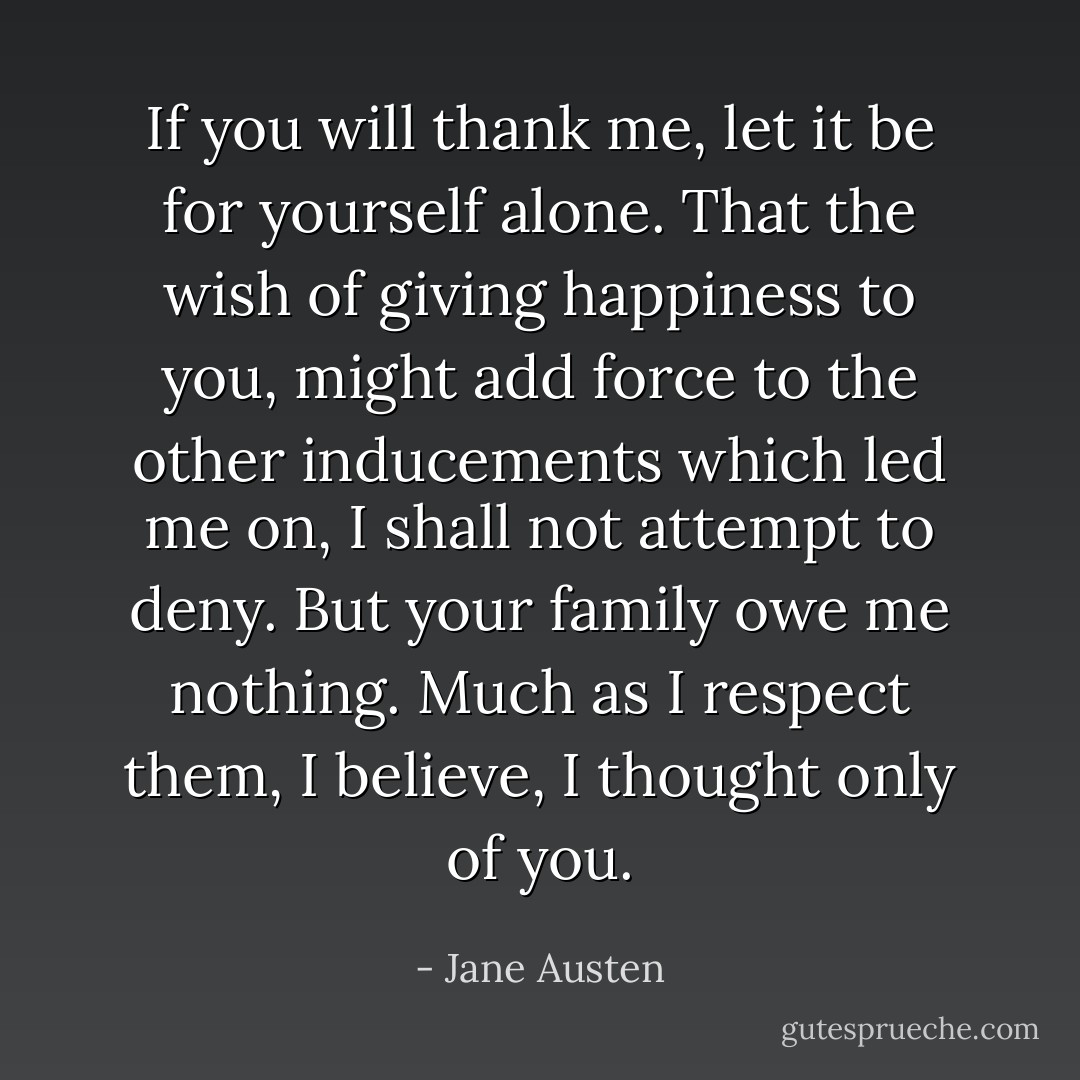 If you will thank me, let it be for yourself alone. That the wish of giving happiness to you, might add force to the other inducements which led me on, I shall not attempt to deny. But your family owe me nothing. Much as I respect them, I believe, I thought only of you. - Jane Austen