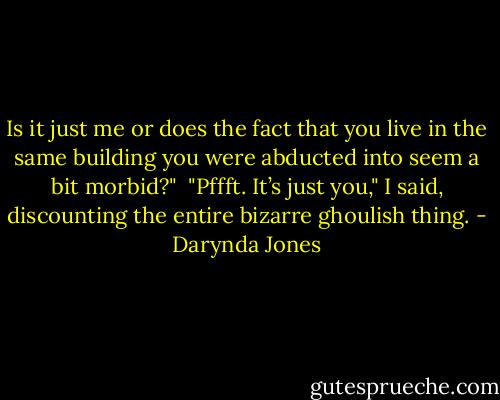 Is it just me or does the fact that you live in the same building you were abducted into seem a bit morbid?"<br /><br />"Pffft. It’s just you," I said, discounting the entire bizarre ghoulish thing. - Darynda Jones