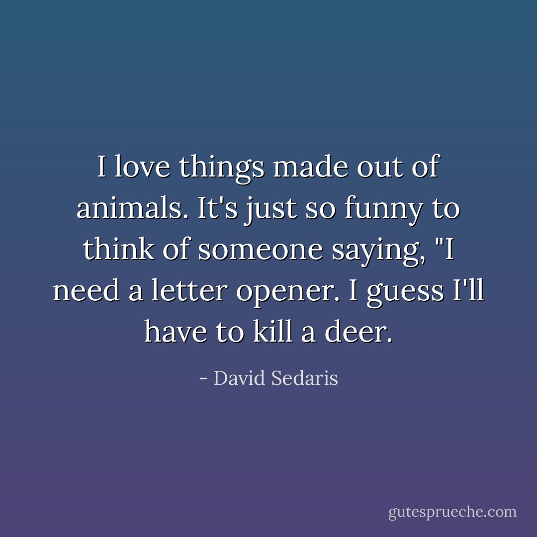 I love things made out of animals. It's just so funny to think of someone saying, "I need a letter opener. I guess I'll have to kill a deer. - David Sedaris
