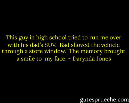 This guy in high school tried to run me over with his dad’s SUV.<br /> Bad shoved the vehicle through a store window.” The memory brought a smile to<br /> my face. - Darynda Jones