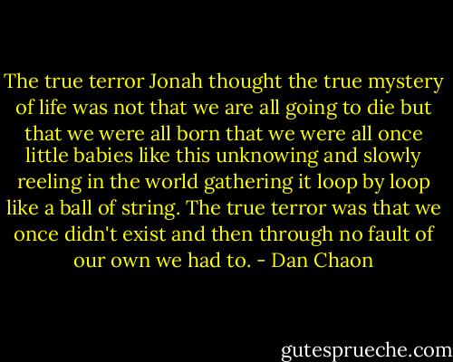 The true terror Jonah thought the true mystery of life was not that we are all going to die but that we were all born that we were all once little babies like this unknowing and slowly reeling in the world gathering it loop by loop like a ball of string. The true terror was that we once didn't exist and then through no fault of our own we had to. - Dan Chaon