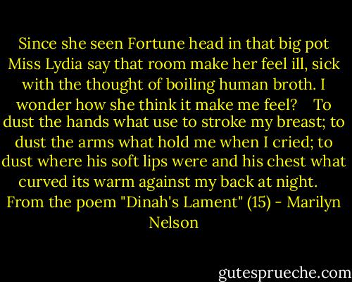 Since she seen Fortune head in that big pot Miss Lydia say that room make her feel ill, sick with the thought of boiling human broth. I wonder how she think it make me feel?<br /> <br /> To dust the hands what use to stroke my breast; to dust the arms what hold me when I cried; to dust where his soft lips were and his chest what curved its warm against my back at night. <br /> <br />From the poem "Dinah's Lament" (15) - Marilyn Nelson