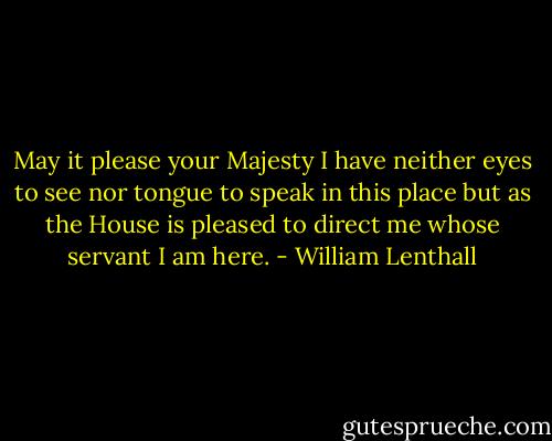 May it please your Majesty I have neither eyes to see nor tongue to speak in this place but as the House is pleased to direct me whose servant I am here. - William Lenthall