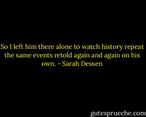 So I left him there alone to watch history repeat the same events retold again and again on his own. - Sarah Dessen