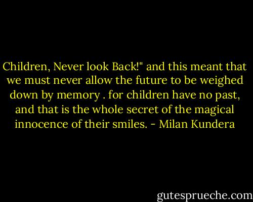 Children, Never look Back!" and this meant that we must never allow the future to be weighed down by memory . for children have no past, and that is the whole secret of the magical innocence of their smiles. - Milan Kundera