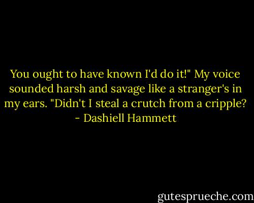 You ought to have known I'd do it!" My voice sounded harsh and savage like a stranger's in my ears. "Didn't I steal a crutch from a cripple? - Dashiell Hammett
