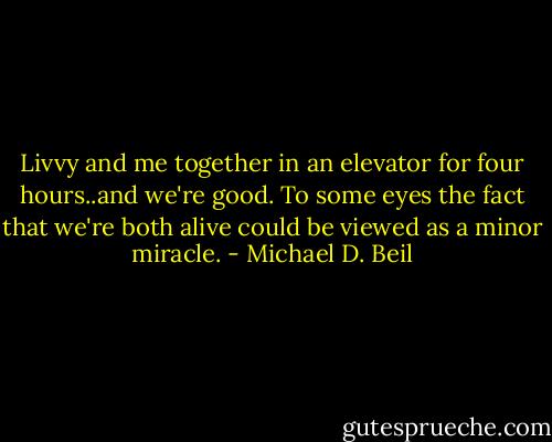 Livvy and me together in an elevator for four hours..and we're good. To some eyes the fact that we're both alive could be viewed as a minor miracle. - Michael D. Beil