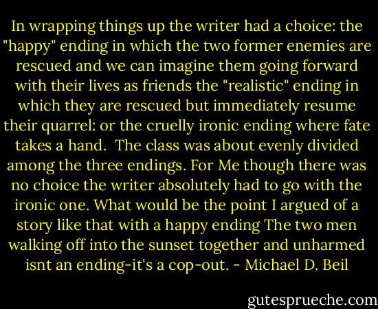 In wrapping things up the writer had a choice: the "happy" ending in which the two former enemies are rescued and we can imagine them going forward with their lives as friends the "realistic" ending in which they are rescued but immediately resume their quarrel: or the cruelly ironic ending where fate takes a hand.<br /> The class was about evenly divided among the three endings. For Me though there was no choice the writer absolutely had to go with the ironic one. What would be the point I argued of a story like that with a happy ending The two men walking off into the sunset together and unharmed isnt an ending-it's a cop-out. - Michael D. Beil