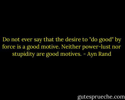 Do not ever say that the desire to "do good" by force is a good motive. Neither power-lust nor stupidity are good motives. - Ayn Rand