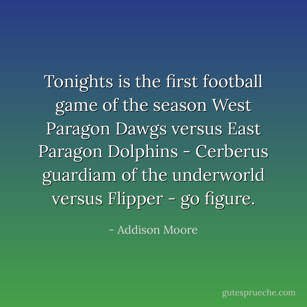 Tonights is the first football game of the season West Paragon Dawgs versus East Paragon Dolphins - Cerberus guardiam of the underworld versus Flipper - go figure. - Addison Moore
