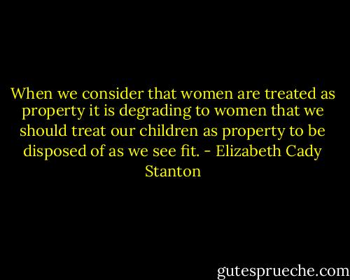 When we consider that women are treated as property it is degrading to women that we should treat our children as property to be disposed of as we see fit. - Elizabeth Cady Stanton