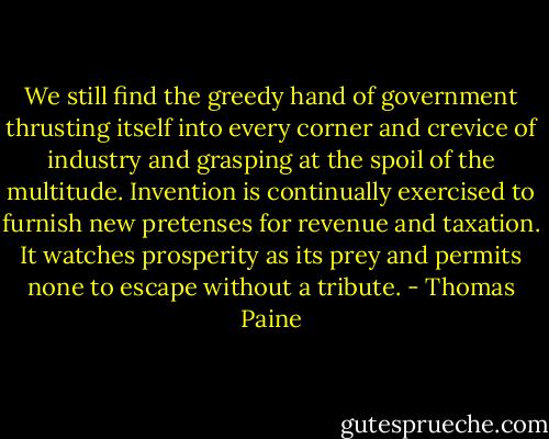 We still find the greedy hand of government thrusting itself into every corner and crevice of industry and grasping at the spoil of the multitude. Invention is continually exercised to furnish new pretenses for revenue and taxation. It watches prosperity as its prey and permits none to escape without a tribute. - Thomas Paine