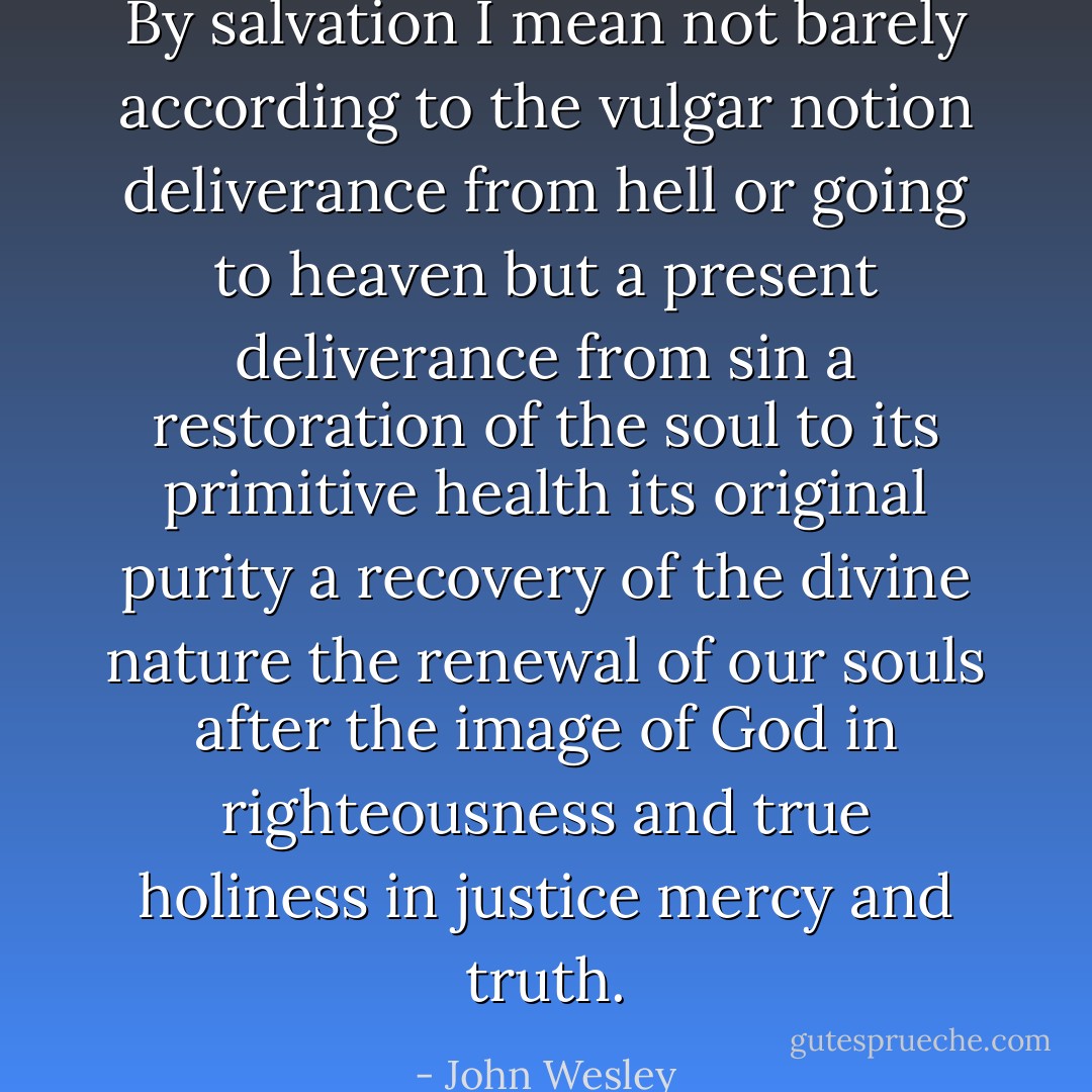 By salvation I mean not barely according to the vulgar notion deliverance from hell or going to heaven but a present deliverance from sin a restoration of the soul to its primitive health its original purity a recovery of the divine nature the renewal of our souls after the image of God in righteousness and true holiness in justice mercy and truth. - John Wesley