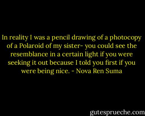 In reality I was a pencil drawing of a photocopy of a Polaroid of my sister- you could see the resemblance in a certain light if you were seeking it out because I told you first if you were being nice. - Nova Ren Suma