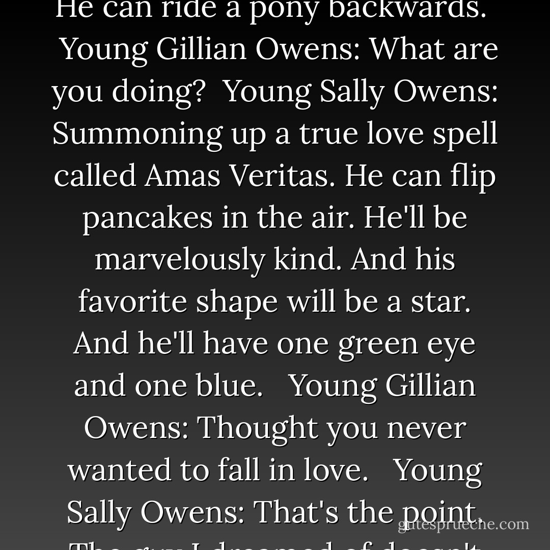 Young Sally Owens: He will hear my call a mile away. He will whistle my favorite song. He can ride a pony backwards. <br /><br />Young Gillian Owens: What are you doing?<br /><br />Young Sally Owens: Summoning up a true love spell called Amas Veritas. He can flip pancakes in the air. He'll be marvelously kind. And his favorite shape will be a star. And he'll have one green eye and one blue. <br /><br />Young Gillian Owens: Thought you never wanted to fall in love. <br /><br />Young Sally Owens: That's the point. The guy I dreamed of doesn't exist. And if he doesn't exist I'll never die of a broken heart. - Alice Hoffman