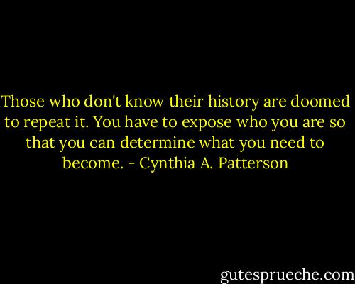 Those who don't know their history are doomed to repeat it. You have to expose who you are so that you can determine what you need to become. - Cynthia A. Patterson