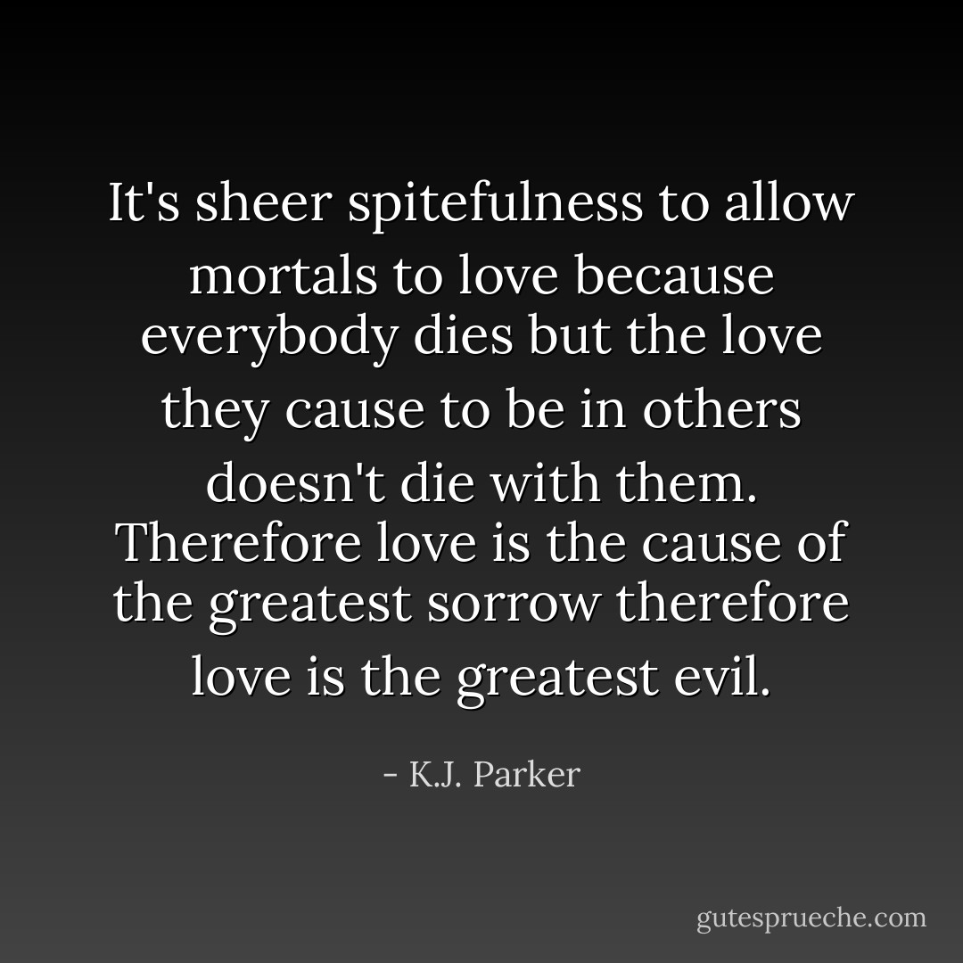 It's sheer spitefulness to allow mortals to love because everybody dies but the love they cause to be in others doesn't die with them. Therefore love is the cause of the greatest sorrow therefore love is the greatest evil. - K.J. Parker