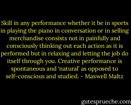 Skill in any performance whether it be in sports in playing the piano in conversation or in selling merchandise consists not in painfully and consciously thinking out each action as it is performed but in relaxing and letting the job do itself through you. Creative performance is spontaneous and ‘natural’ as opposed to self-conscious and studied. - Maxwell Maltz
