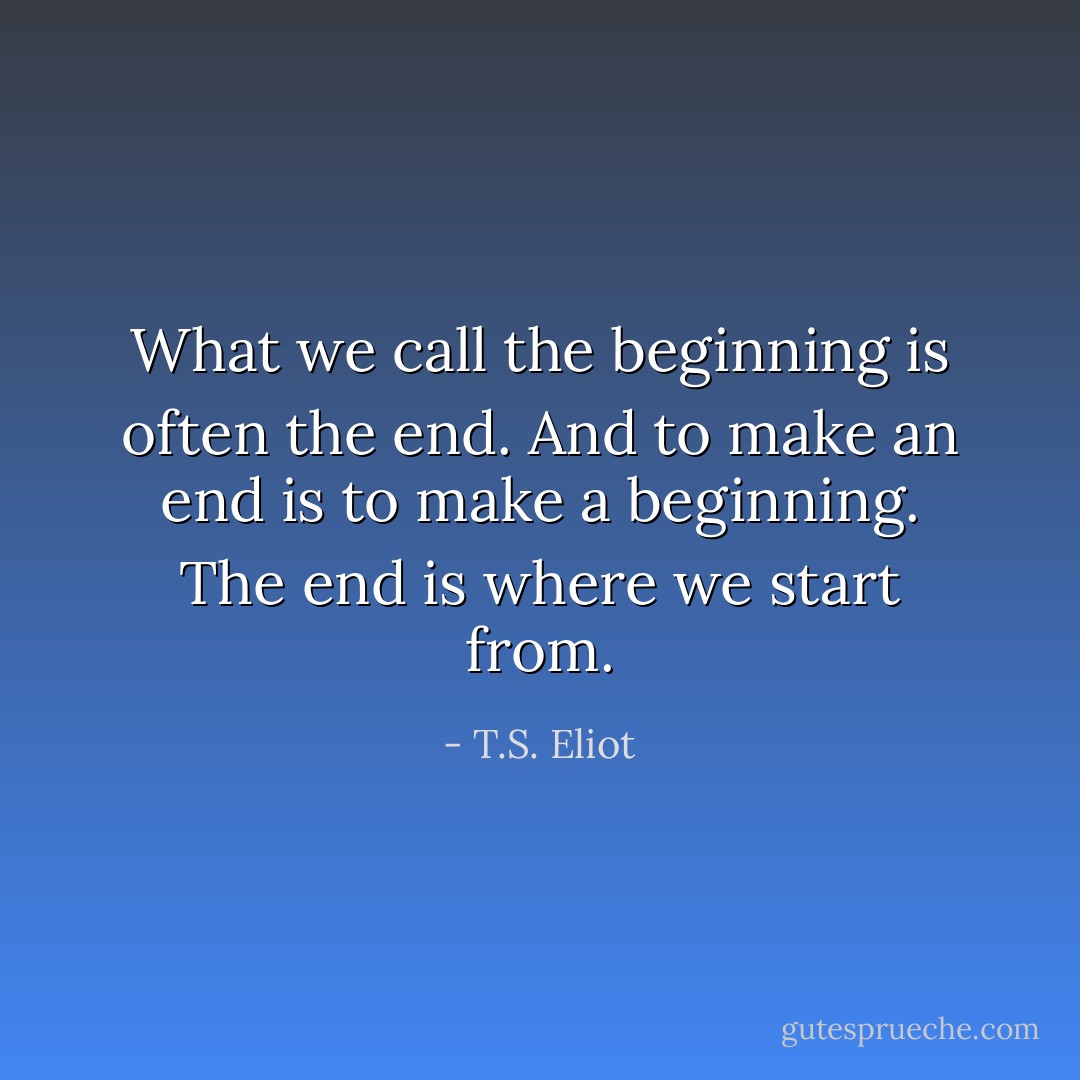 What we call the beginning is often the end. And to make an end is to make a beginning. The end is where we start from. - T.S. Eliot