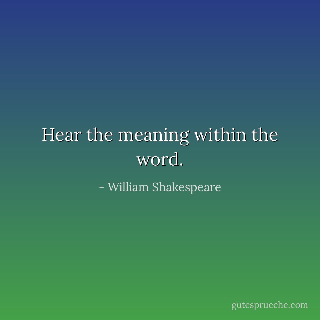 Hear the meaning within the word. - William Shakespeare