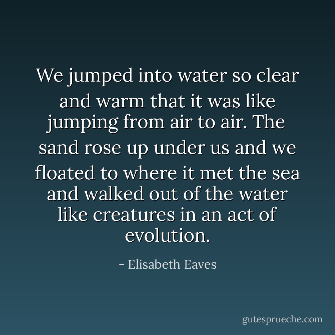 We jumped into water so clear and warm that it was like jumping from air to air. The sand rose up under us and we floated to where it met the sea and walked out of the water like creatures in an act of evolution. - Elisabeth Eaves