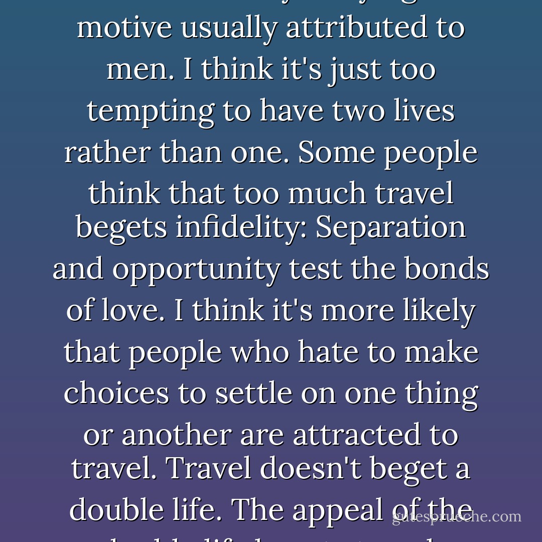 I know it's not strictly sex that accounts for my straying the motive usually attributed to men. I think it's just too tempting to have two lives rather than one. Some people think that too much travel begets infidelity: Separation and opportunity test the bonds of love. I think it's more likely that people who hate to make choices to settle on one thing or another are attracted to travel. Travel doesn't beget a double life. The appeal of the double life begets travel. - Elisabeth Eaves
