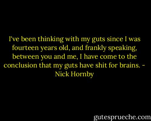 I've been thinking with my guts since I was fourteen years old, and frankly speaking, between you and me, I have come to the conclusion that my guts have shit for brains. - Nick Hornby