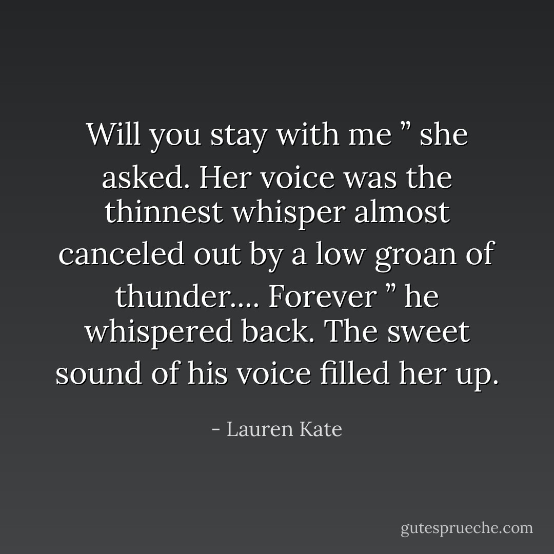 Will you stay with me ” she asked. Her voice was the thinnest whisper almost canceled out by a low groan of thunder.... Forever ” he whispered back. The sweet sound of his voice filled her up. - Lauren Kate