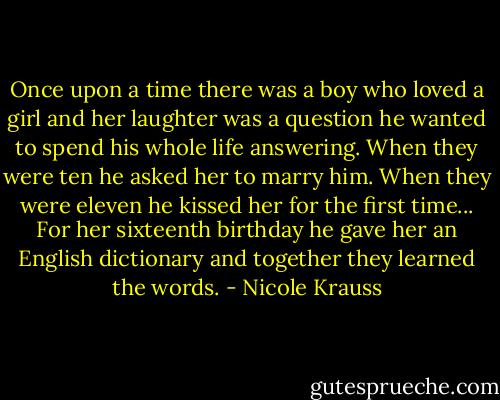 Once upon a time there was a boy who loved a girl and her laughter was a question he wanted to spend his whole life answering. When they were ten he asked her to marry him. When they were eleven he kissed her for the first time... For her sixteenth birthday he gave her an English dictionary and together they learned the words. - Nicole Krauss