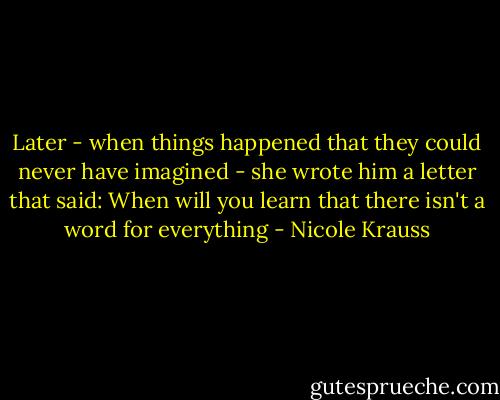 Later - when things happened that they could never have imagined - she wrote him a letter that said: When will you learn that there isn't a word for everything - Nicole Krauss