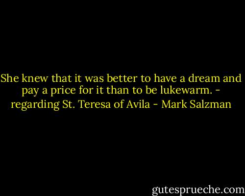 She knew that it was better to have a dream and pay a price for it than to be lukewarm. - regarding St. Teresa of Avila - Mark Salzman
