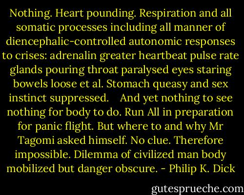 Nothing. Heart pounding. Respiration and all somatic processes including all manner of diencephalic-controlled autonomic responses to crises: adrenalin greater heartbeat pulse rate glands pouring throat paralysed eyes staring bowels loose et al. Stomach queasy and sex instinct suppressed.<br /> <br /> And yet nothing to see nothing for body to do. Run All in preparation for panic flight. But where to and why Mr Tagomi asked himself. No clue. Therefore impossible. Dilemma of civilized man body mobilized but danger obscure. - Philip K. Dick