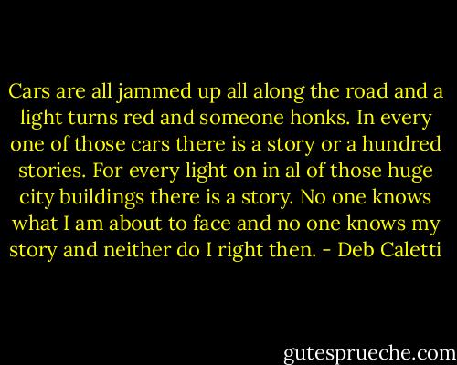 Cars are all jammed up all along the road and a light turns red and someone honks. In every one of those cars there is a story or a hundred stories. For every light on in al of those huge city buildings there is a story. No one knows what I am about to face and no one knows my story and neither do I right then. - Deb Caletti