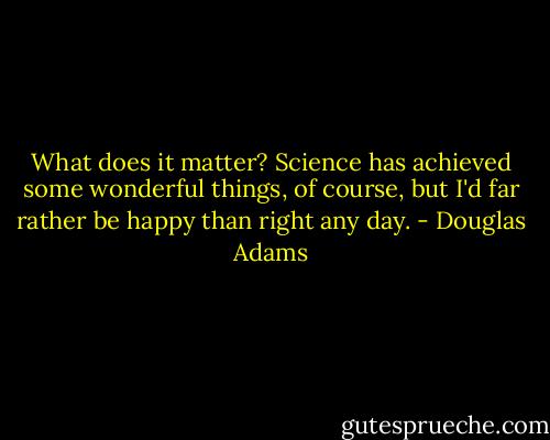 What does it matter? Science has achieved some wonderful things, of course, but I'd far rather be happy than right any day. - Douglas Adams