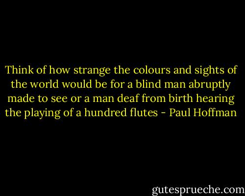 Think of how strange the colours and sights of the world would be for a blind man abruptly made to see or a man deaf from birth hearing the playing of a hundred flutes - Paul Hoffman