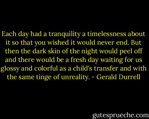 Each day had a tranquility a timelessness about it so that you wished it would never end. But then the dark skin of the night would peel off and there would be a fresh day waiting for us glossy and colorful as a child's transfer and with the same tinge of unreality. - Gerald Durrell