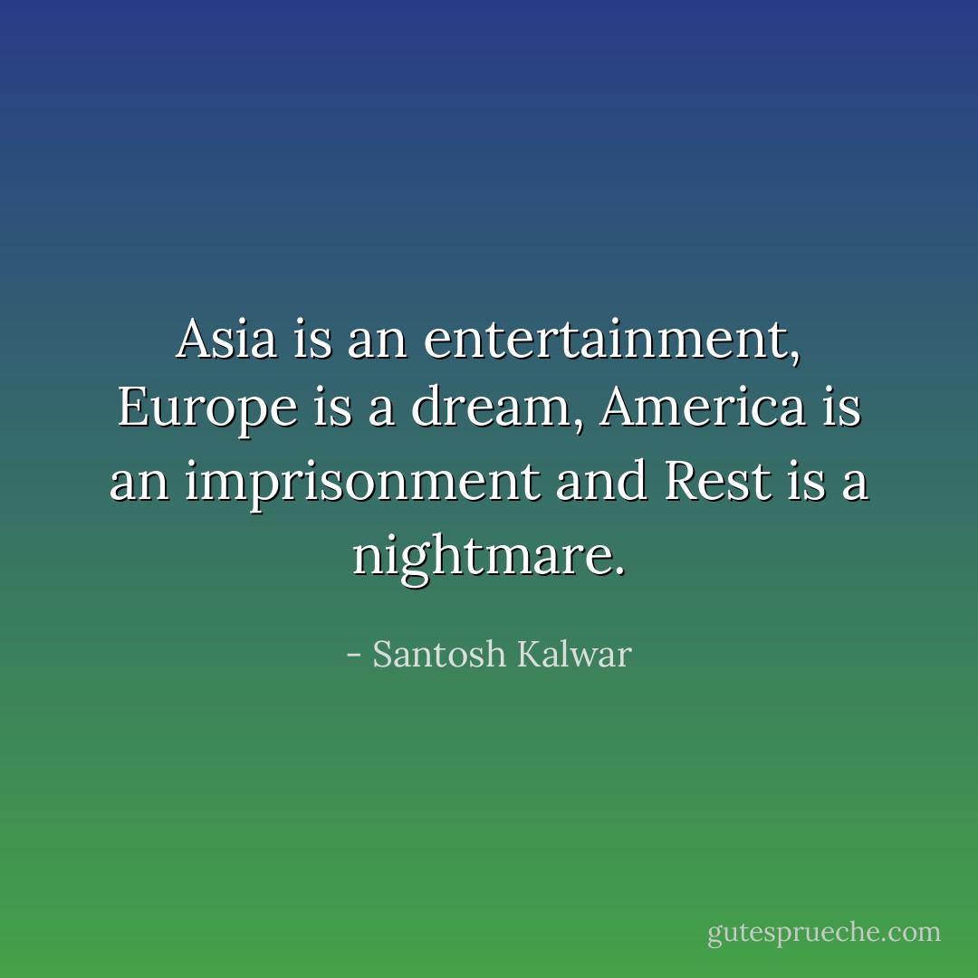 Asia is an entertainment, Europe is a dream, America is an imprisonment and Rest is a nightmare. - Santosh Kalwar